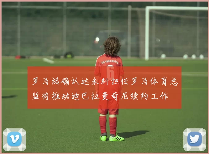 罗马诺确认达米科担任罗马体育总监将推动迪巴拉曼奇尼续约工作